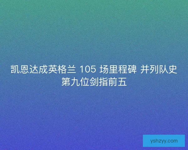 凯恩达成英格兰 105 场里程碑 并列队史第九位剑指前五