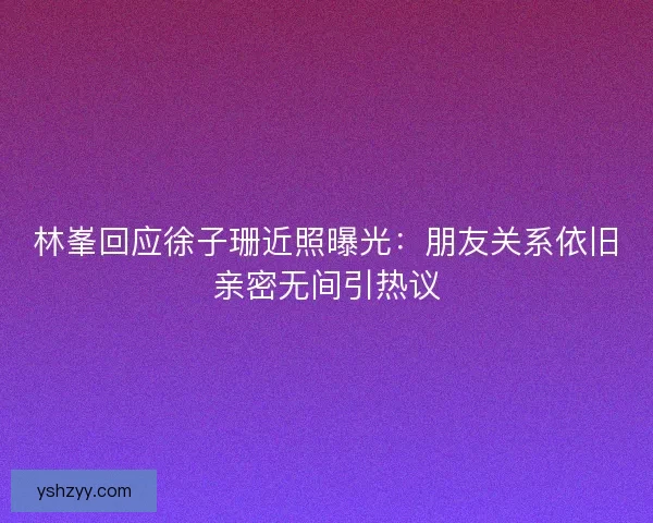 林峯回应徐子珊近照曝光：朋友关系依旧亲密无间引热议