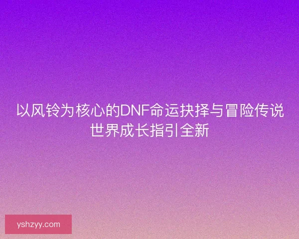 以风铃为核心的DNF命运抉择与冒险传说世界成长指引全新