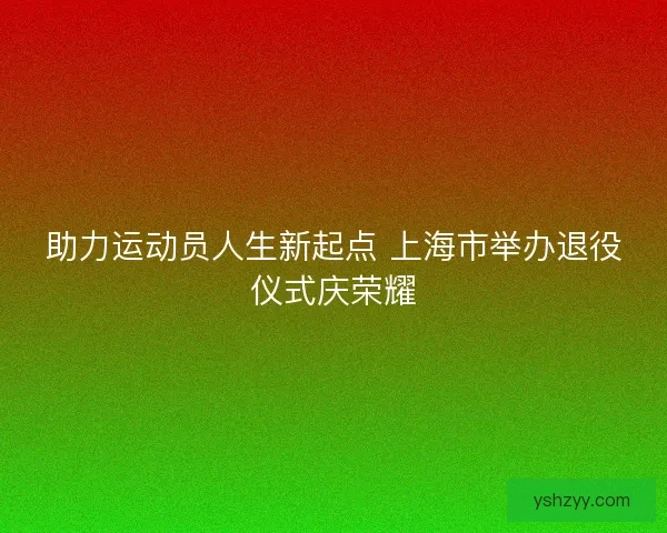 助力运动员人生新起点 上海市举办退役仪式庆荣耀